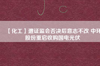 【化工】遭證監會否決后意志不改 中環股份重啟收購國電光伏