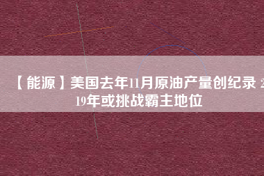 【能源】美國去年11月原油產量創(chuàng)紀錄 2019年或挑戰(zhàn)霸主地位