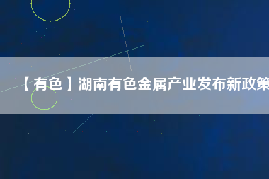 【有色】湖南有色金屬產業(yè)發(fā)布新政策