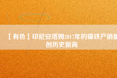 【有色】印尼安塔姆2017年的鎳鐵產銷量創歷史新高