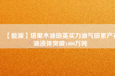 【能源】塔里木油田英買力油氣田累產石油液體突破1000萬噸