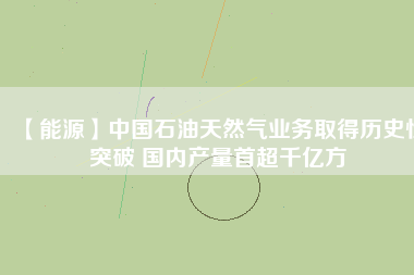 【能源】中國石油天然氣業(yè)務取得歷史性突破 國內(nèi)產(chǎn)量首超千億方