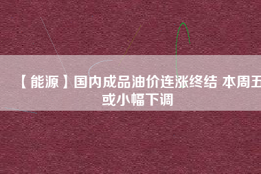 【能源】國內(nèi)成品油價連漲終結 本周五或小幅下調(diào)