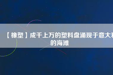 【橡塑】成千上萬的塑料盤涌現(xiàn)于意大利的海灘