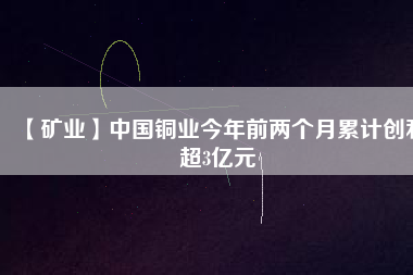 【礦業】中國銅業今年前兩個月累計創利超3億元