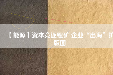 【能源】資本競逐鋰礦 企業“出海”擴版圖