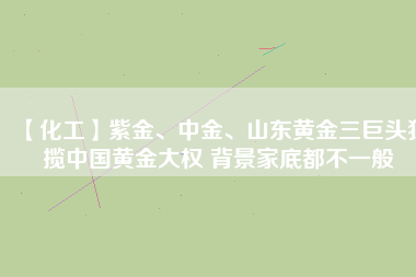 【化工】紫金、中金、山東黃金三巨頭獨攬中國黃金大權 背景家底都不一般