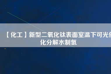 【化工】新型二氧化鈦表面室溫下可光催化分解水制氫