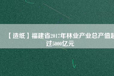 【造紙】福建省2017年林業產業總產值超過5000億元