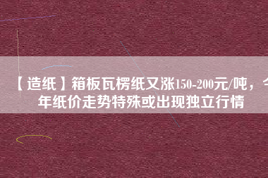 【造紙】箱板瓦楞紙又漲150-200元/噸，今年紙價走勢特殊或出現獨立行情