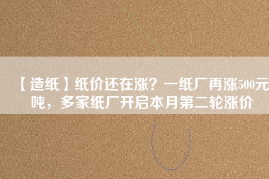 【造紙】紙價還在漲？一紙廠再漲500元/噸，多家紙廠開啟本月第二輪漲價