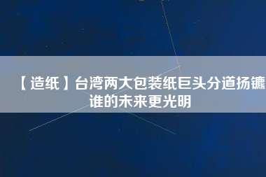 【造紙】臺灣兩大包裝紙巨頭分道揚鑣，誰的未來更光明