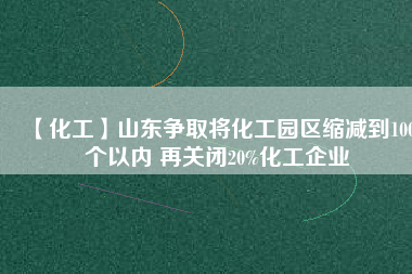 【化工】山東爭取將化工園區(qū)縮減到100個以內 再關閉20%化工企業(yè)