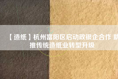 【造紙】杭州富陽區啟動政銀企合作 助推傳統造紙業轉型升級