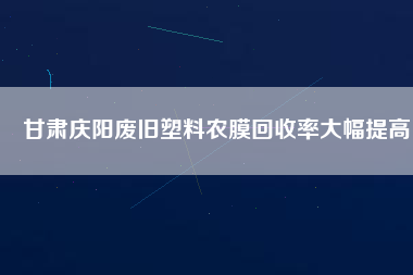 甘肅慶陽廢舊塑料農膜回收率大幅提高