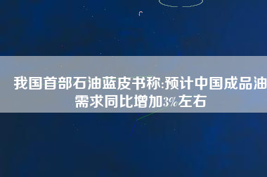 我國(guó)首部石油藍(lán)皮書稱:預(yù)計(jì)中國(guó)成品油需求同比增加3%左右