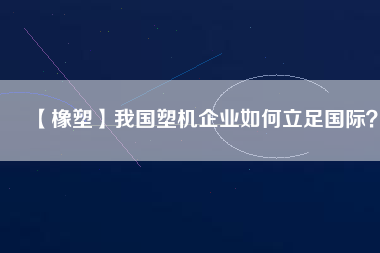 【橡塑】我國塑機(jī)企業(yè)如何立足國際？