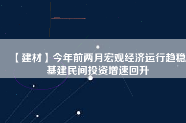 【建材】今年前兩月宏觀經濟運行趨穩 基建民間投資增速回升