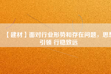 【建材】面對行業形勢和存在問題，思想引領 行穩致遠