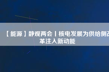 【能源】靜觀兩會丨核電發展為供給側改革注入新動能