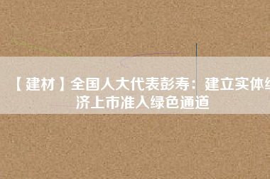 【建材】全國人大代表彭壽：建立實體經濟上市準入綠色通道