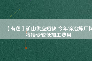 【有色】礦山供應短缺 今年鋅冶煉廠料將接受較低加工費用