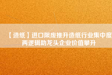 【造紙】進口限廢推升造紙行業集中度 兩邏輯助龍頭企業價值攀升