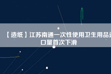 【造紙】江蘇南通一次性使用衛生用品進口量首次下滑