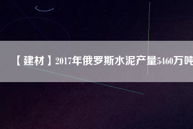 【建材】2017年俄羅斯水泥產量5460萬噸