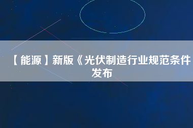 【能源】新版《光伏制造行業規范條件》發布