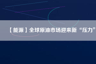 【能源】全球原油市場迎來新“壓力”