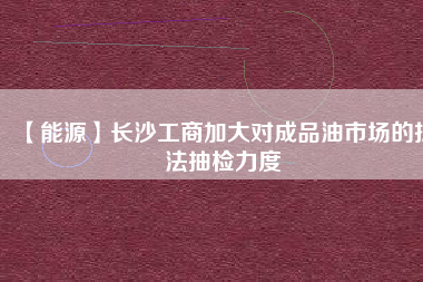 【能源】長沙工商加大對成品油市場的執法抽檢力度