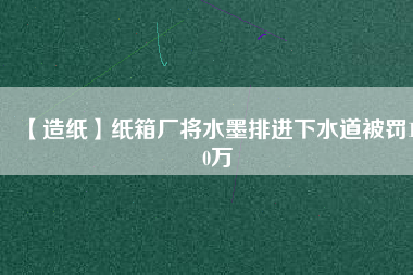 【造紙】紙箱廠將水墨排進下水道被罰100萬