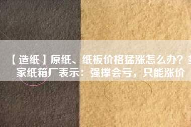 【造紙】原紙、紙板價格猛漲怎么辦？多家紙箱廠表示：強撐會虧，只能漲價