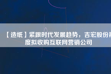 【造紙】緊跟時代發展趨勢，吉宏股份再度擬收購互聯網營銷公司