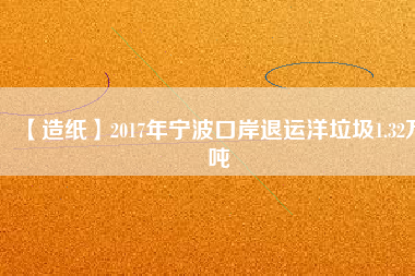 【造紙】2017年寧波口岸退運洋垃圾1.32萬噸