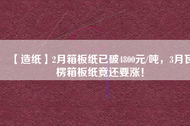 【造紙】2月箱板紙已破4800元/噸，3月瓦楞箱板紙竟還要漲！