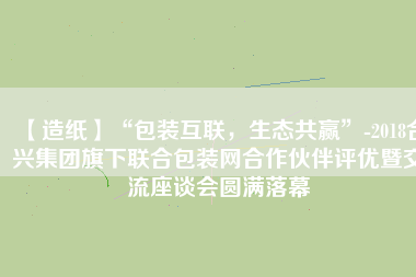 【造紙】“包裝互聯，生態共贏”-2018合興集團旗下聯合包裝網合作伙伴評優暨交流座談會圓滿落幕