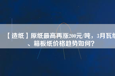 【造紙】原紙最高再漲200元/噸，3月瓦紙、箱板紙價格趨勢如何？