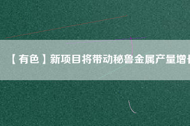 【有色】新項目將帶動秘魯金屬產量增長