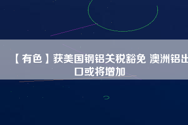 【有色】獲美國鋼鋁關稅豁免 澳洲鋁出口或將增加