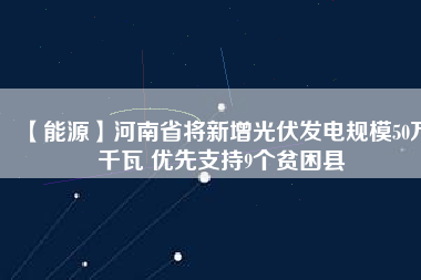 【能源】河南省將新增光伏發電規模50萬千瓦 優先支持9個貧困縣