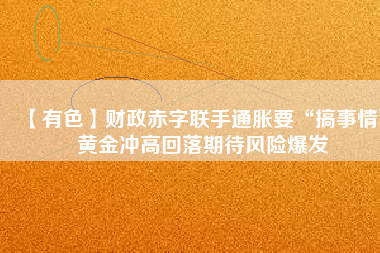 【有色】財政赤字聯手通脹要“搞事情” 黃金沖高回落期待風險爆發