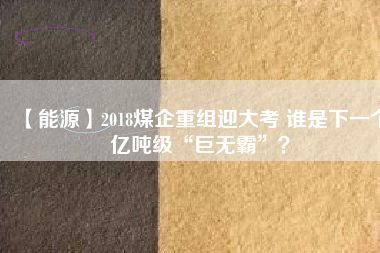 【能源】2018煤企重組迎大考 誰是下一個億噸級“巨無霸”？