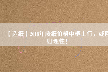 【造紙】2018年廢紙價格中樞上行，或回歸理性！