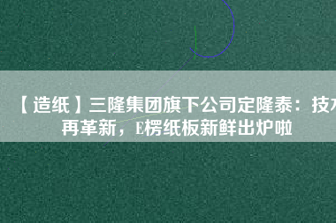 【造紙】三隆集團旗下公司定隆泰：技術再革新，E楞紙板新鮮出爐啦