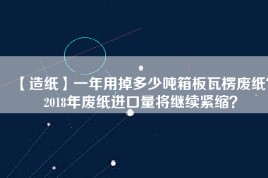 【造紙】一年用掉多少噸箱板瓦楞廢紙？2018年廢紙進口量將繼續緊縮？