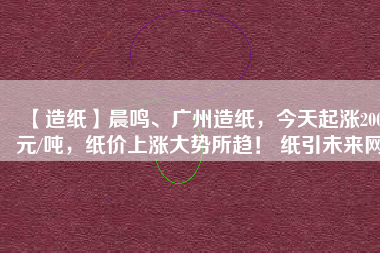 【造紙】晨鳴、廣州造紙，今天起漲200元/噸，紙價上漲大勢所趨！ 紙引未來網