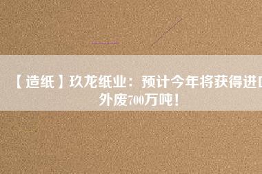 【造紙】玖龍紙業：預計今年將獲得進口外廢700萬噸！