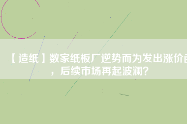 【造紙】數家紙板廠逆勢而為發出漲價函，后續市場再起波瀾？